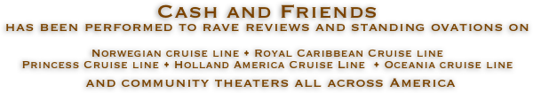 Cash and Friends 
has been performed to rave reviews and standing ovations on

Norwegian cruise line • Royal Caribbean Cruise line
Princess Cruise line • Holland America Cruise Line  • Oceania cruise line
 and community theaters all across America

